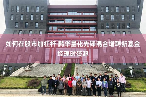 如何在股市加杠杆 鹏华量化先锋混合增聘新基金经理时赟超