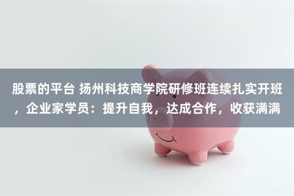 股票的平台 扬州科技商学院研修班连续扎实开班，企业家学员：提升自我，达成合作，收获满满