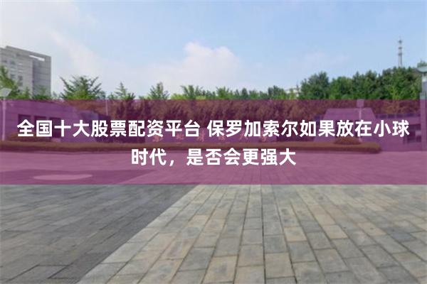 全国十大股票配资平台 保罗加索尔如果放在小球时代，是否会更强大