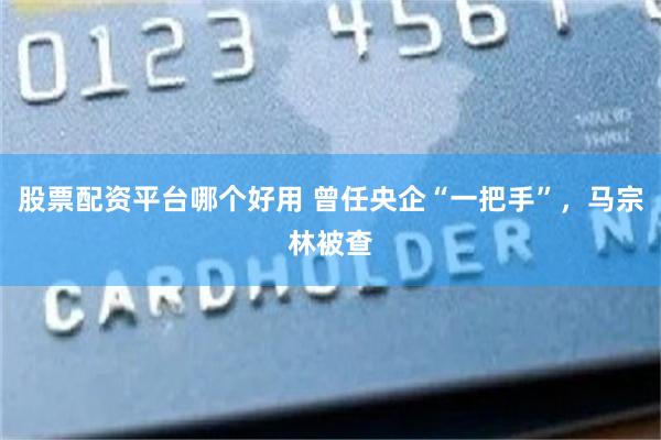 股票配资平台哪个好用 曾任央企“一把手”，马宗林被查