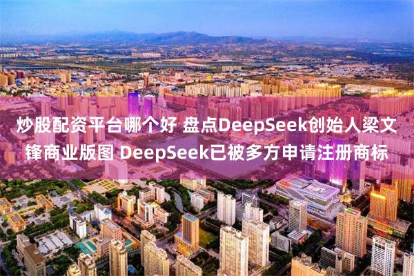 炒股配资平台哪个好 盘点DeepSeek创始人梁文锋商业版图 DeepSeek已被多方申请注册商标
