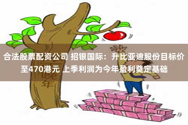 合法股票配资公司 招银国际：升比亚迪股份目标价至470港元 上季利润为今年盈利奠定基础