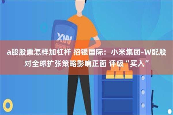 a股股票怎样加杠杆 招银国际：小米集团-W配股对全球扩张策略影响正面 评级“买入”