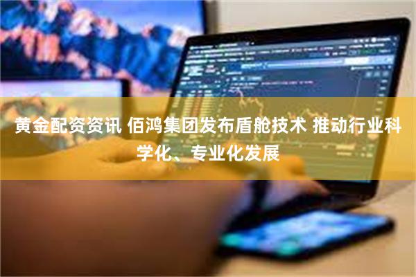 黄金配资资讯 佰鸿集团发布盾舱技术 推动行业科学化、专业化发展