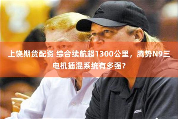 上饶期货配资 综合续航超1300公里，腾势N9三电机插混系统有多强？