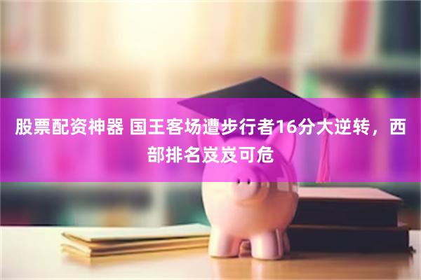 股票配资神器 国王客场遭步行者16分大逆转，西部排名岌岌可危