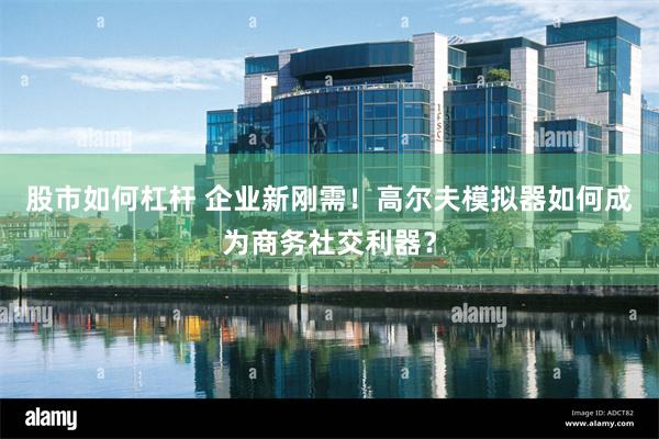 股市如何杠杆 企业新刚需！高尔夫模拟器如何成为商务社交利器？
