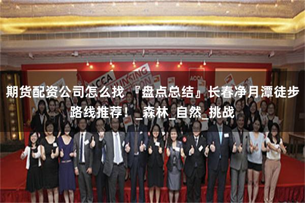 期货配资公司怎么找 『盘点总结』长春净月潭徒步路线推荐！_森林_自然_挑战