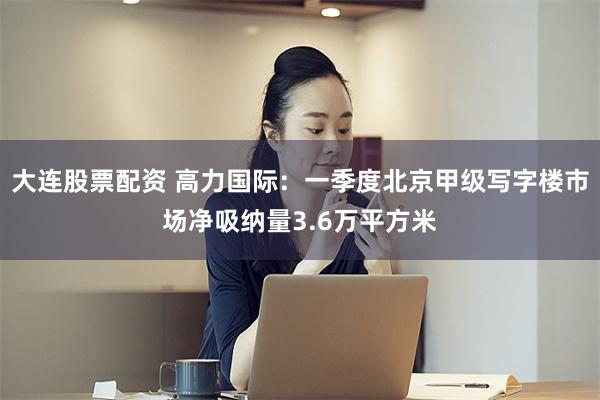 大连股票配资 高力国际：一季度北京甲级写字楼市场净吸纳量3.6万平方米