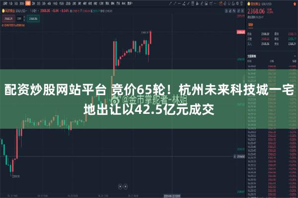 配资炒股网站平台 竞价65轮！杭州未来科技城一宅地出让以42.5亿元成交