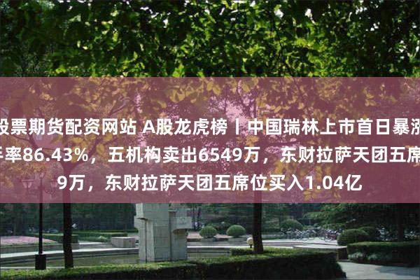 股票期货配资网站 A股龙虎榜丨中国瑞林上市首日暴涨386.8%，换手率86.43%，五机构卖出6549万，东财拉萨天团五席位买入1.04亿
