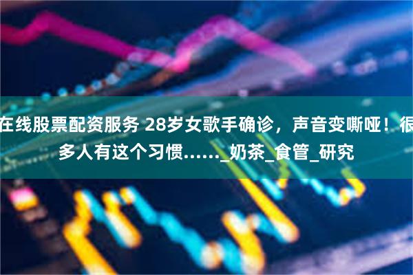 在线股票配资服务 28岁女歌手确诊，声音变嘶哑！很多人有这个习惯......_奶茶_食管_研究