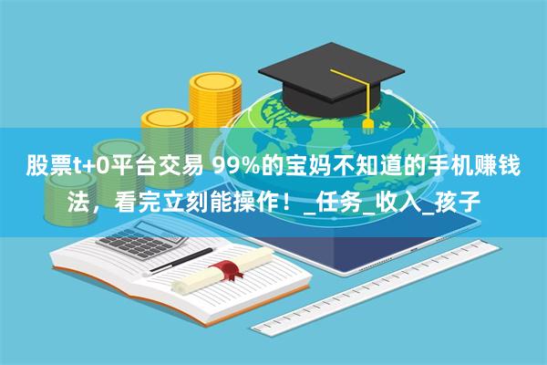 股票t+0平台交易 99%的宝妈不知道的手机赚钱法，看完立刻能操作！_任务_收入_孩子