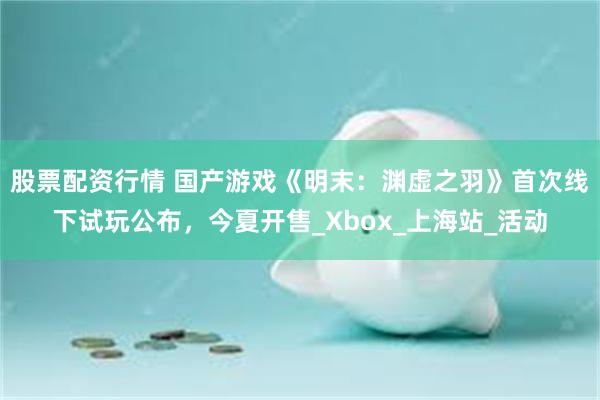 股票配资行情 国产游戏《明末：渊虚之羽》首次线下试玩公布，今夏开售_Xbox_上海站_活动