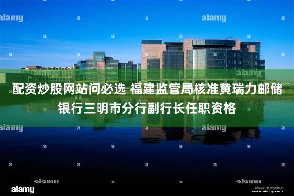 配资炒股网站问必选 福建监管局核准黄瑞力邮储银行三明市分行副行长任职资格