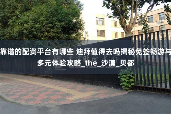 靠谱的配资平台有哪些 迪拜值得去吗揭秘免签畅游与多元体验攻略_the_沙漠_贝都