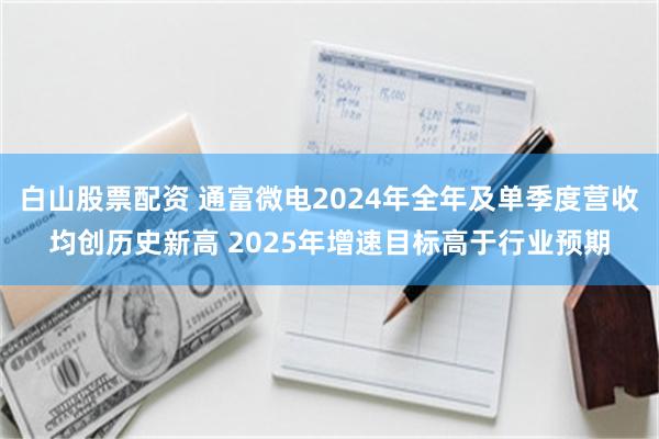 白山股票配资 通富微电2024年全年及单季度营收均创历史新高 2025年增速目标高于行业预期