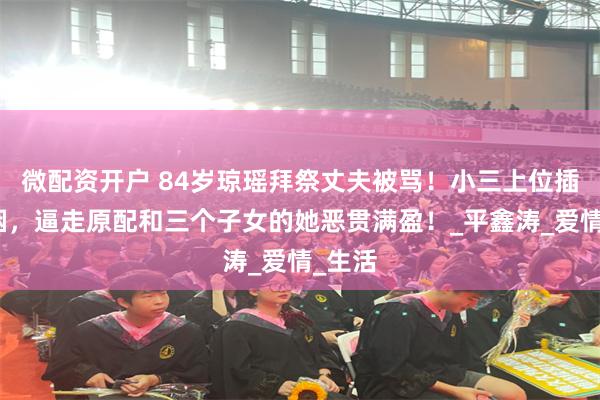 微配资开户 84岁琼瑶拜祭丈夫被骂！小三上位插足婚姻，逼走原配和三个子女的她恶贯满盈！_平鑫涛_爱情_生活