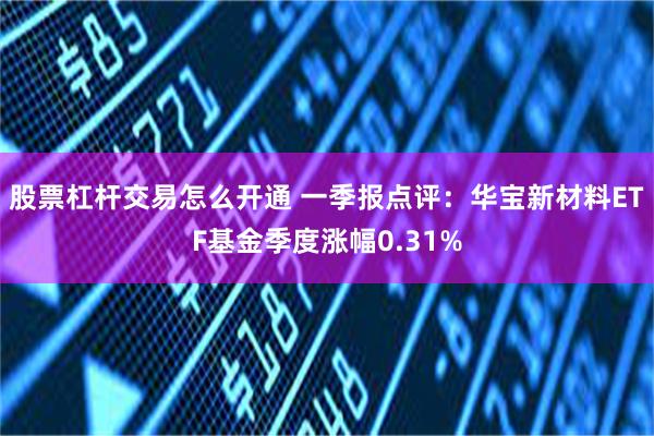 股票杠杆交易怎么开通 一季报点评：华宝新材料ETF基金季度涨幅0.31%