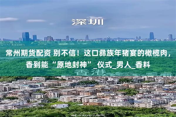 常州期货配资 别不信！这口彝族年猪宴的橄榄肉，香到能 “原地封神”_仪式_男人_香料