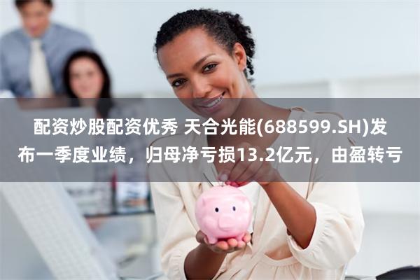 配资炒股配资优秀 天合光能(688599.SH)发布一季度业绩，归母净亏损13.2亿元，由盈转亏