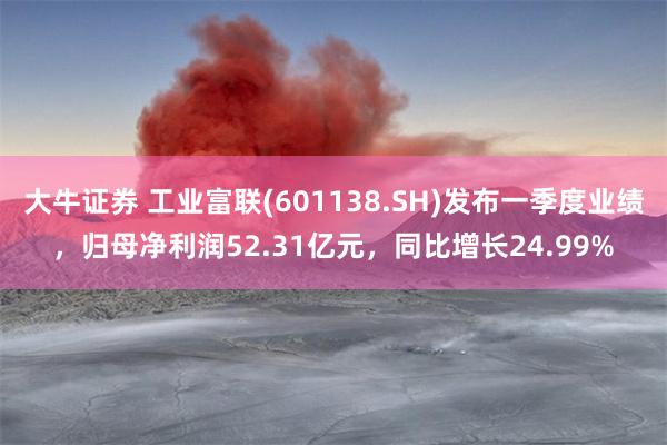 大牛证券 工业富联(601138.SH)发布一季度业绩，归母净利润52.31亿元，同比增长24.99%
