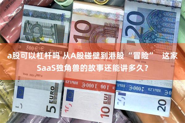 a股可以杠杆吗 从A股碰壁到港股 “冒险”   这家SaaS独角兽的故事还能讲多久？