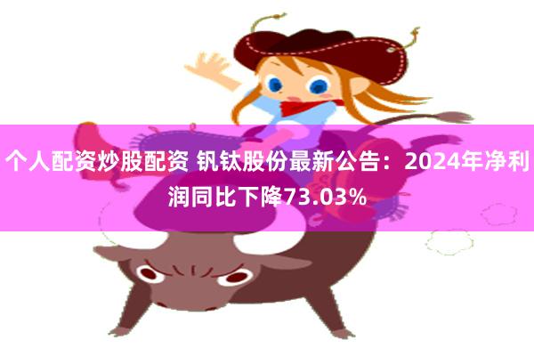个人配资炒股配资 钒钛股份最新公告：2024年净利润同比下降73.03%