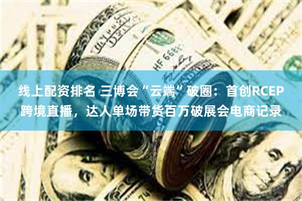 线上配资排名 三博会“云端”破圈：首创RCEP跨境直播，达人单场带货百万破展会电商记录