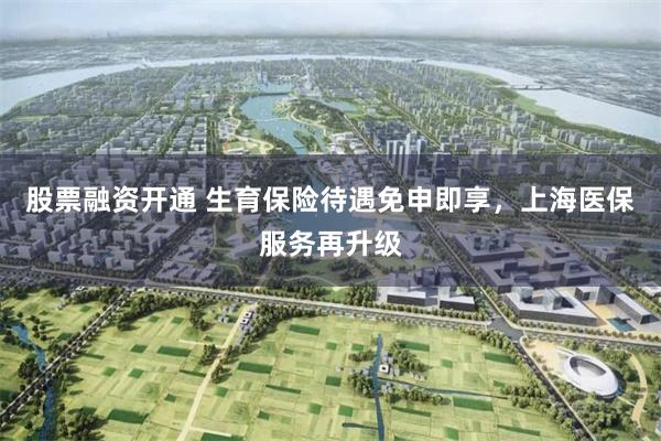 股票融资开通 生育保险待遇免申即享，上海医保服务再升级