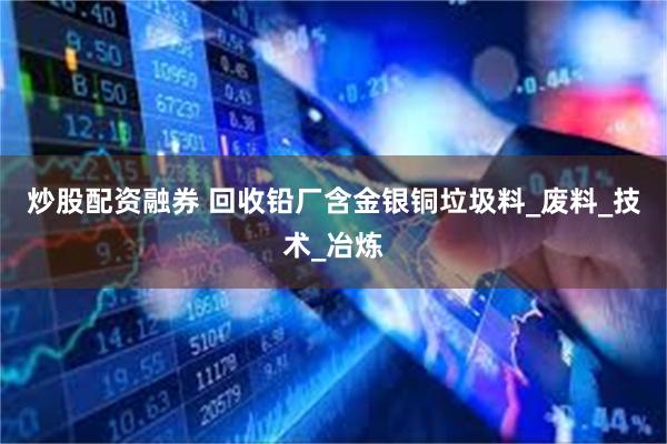 炒股配资融券 回收铅厂含金银铜垃圾料_废料_技术_冶炼