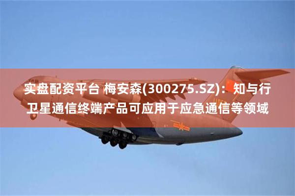 实盘配资平台 梅安森(300275.SZ)：知与行卫星通信终端产品可应用于应急通信等领域