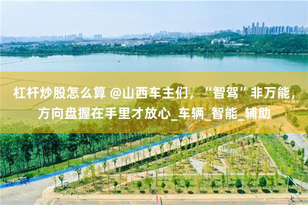 杠杆炒股怎么算 @山西车主们，“智驾”非万能，方向盘握在手里才放心_车辆_智能_辅助