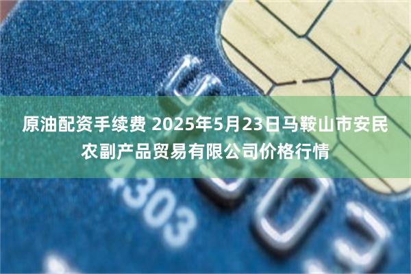 原油配资手续费 2025年5月23日马鞍山市安民农副产品贸易有限公司价格行情
