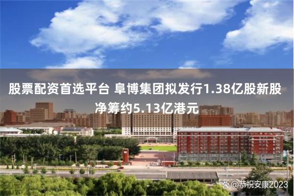 股票配资首选平台 阜博集团拟发行1.38亿股新股 净筹约5.13亿港元