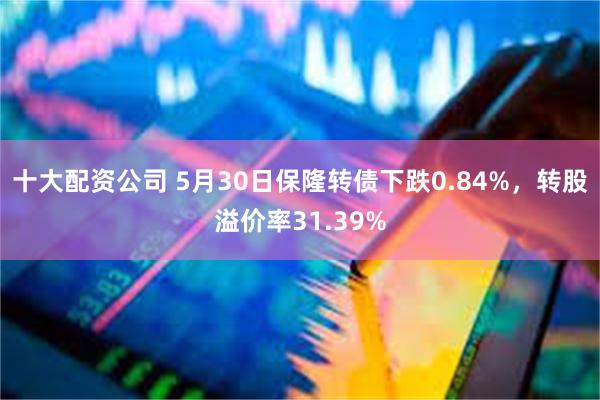 十大配资公司 5月30日保隆转债下跌0.84%，转股溢价率31.39%