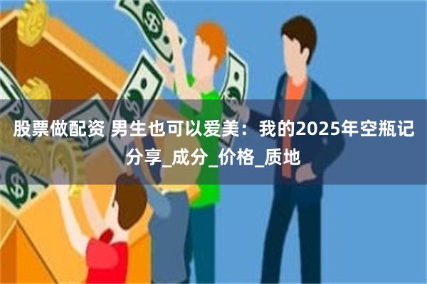 股票做配资 男生也可以爱美：我的2025年空瓶记分享_成分_价格_质地