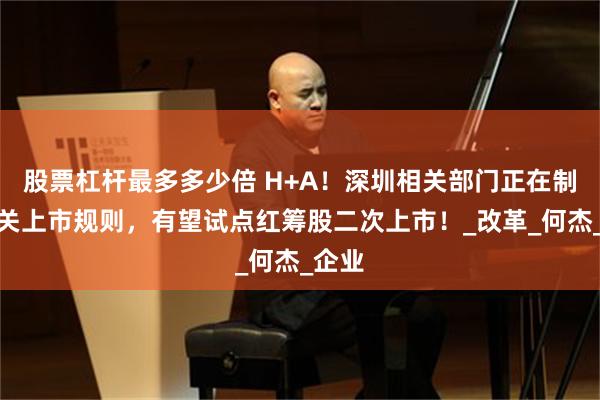股票杠杆最多多少倍 H+A！深圳相关部门正在制定相关上市规则，有望试点红筹股二次上市！_改革_何杰_企业