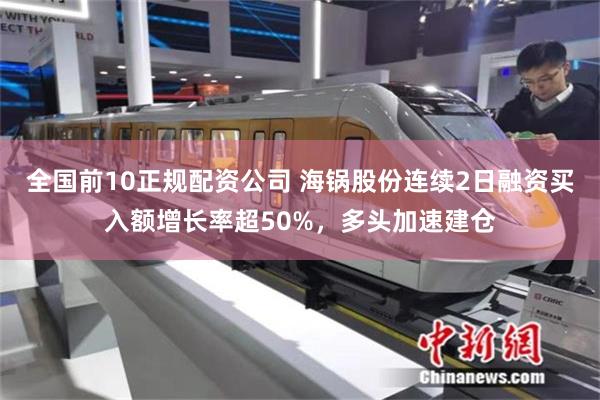 全国前10正规配资公司 海锅股份连续2日融资买入额增长率超50%，多头加速建仓