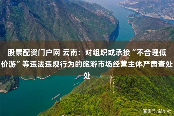 股票配资门户网 云南：对组织或承接“不合理低价游”等违法违规行为的旅游市场经营主体严肃查处