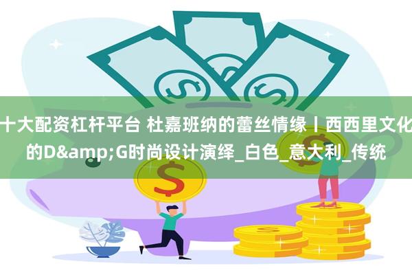 十大配资杠杆平台 杜嘉班纳的蕾丝情缘丨西西里文化的D&G时尚设计演绎_白色_意大利_传统