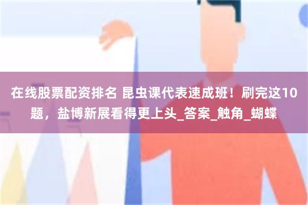 在线股票配资排名 昆虫课代表速成班！刷完这10题，盐博新展看得更上头_答案_触角_蝴蝶