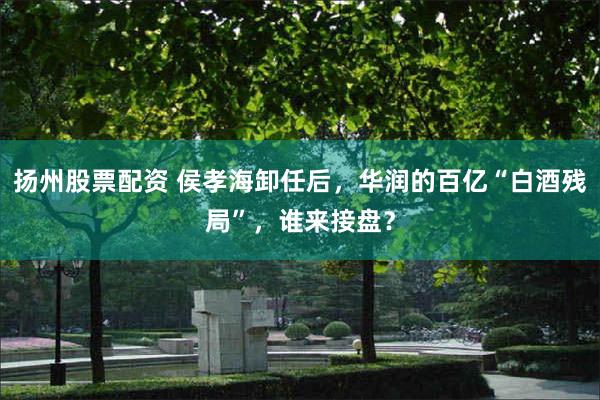 扬州股票配资 侯孝海卸任后，华润的百亿“白酒残局”，谁来接盘？
