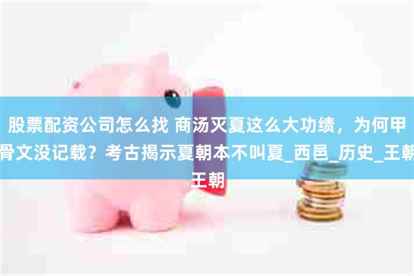 股票配资公司怎么找 商汤灭夏这么大功绩，为何甲骨文没记载？考古揭示夏朝本不叫夏_西邑_历史_王朝