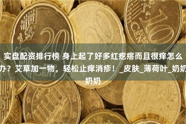 实盘配资排行榜 身上起了好多红疙瘩而且很痒怎么办？艾草加一物，轻松止痒消疹！_皮肤_薄荷叶_奶奶