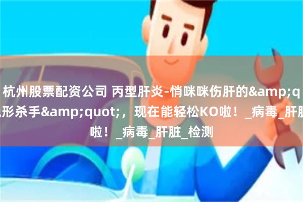 杭州股票配资公司 丙型肝炎-悄咪咪伤肝的&quot;隐形杀手&quot;，现在能轻松KO啦！_病毒_肝脏_检测