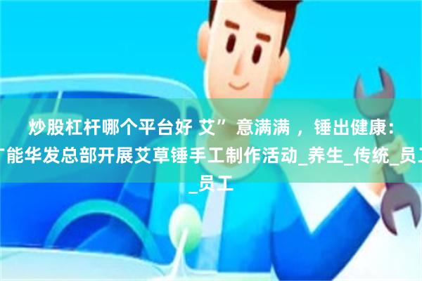 炒股杠杆哪个平台好 艾” 意满满 ，锤出健康：广能华发总部开展艾草锤手工制作活动_养生_传统_员工