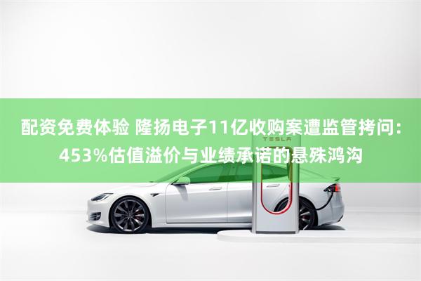 配资免费体验 隆扬电子11亿收购案遭监管拷问：453%估值溢价与业绩承诺的悬殊鸿沟