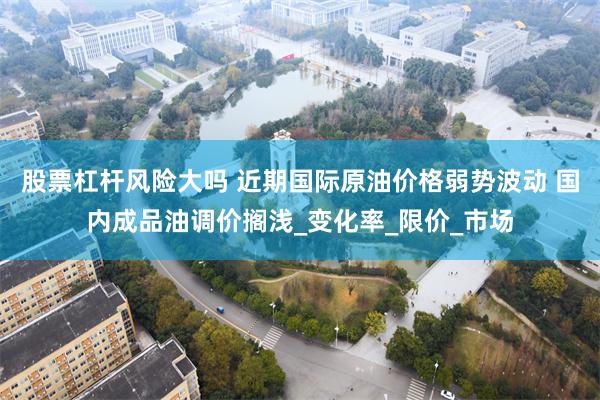 股票杠杆风险大吗 近期国际原油价格弱势波动 国内成品油调价搁浅_变化率_限价_市场