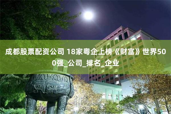 成都股票配资公司 18家粤企上榜《财富》世界500强_公司_排名_企业